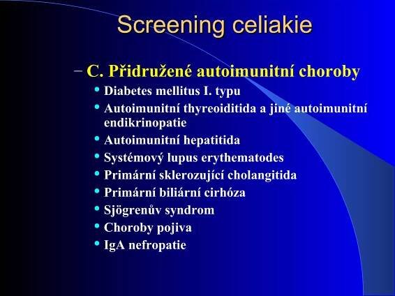 Screening celiakieScreening celiakie
– C. Přidružené autoimunitní choroby
 Diabetes mellitus I. typu
 Autoimunitní thyreoiditida a jiné autoimunitní
endikrinopatie
 Autoimunitní hepatitida
 Systémový lupus erythematodes
 Primární sklerozující cholangitida
 Primární biliární cirhóza
 Sjögrenův syndrom
 Choroby pojiva
 IgA nefropatie
 