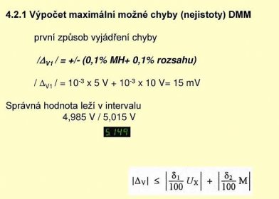 4.2.1 Výpočet maximální možné chyby (nejistoty) DMM první způsob vyjádření chyby /DV1 / = +/- (0,1% MH+ 0,1% rozsahu) / DV1 / = 10-3 x 5 V x 10 V= 15 mV Správná hodnota leží v intervalu 4,985 V / 5,015 V.