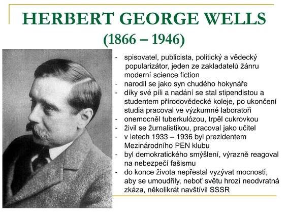 spisovatel, publicista, politický a vědecký. popularizátor, jeden ze zakladatelů žánru moderní science fiction. narodil se jako syn chudého hokynáře. díky své píli a nadání se stal stipendistou a studentem přírodovědecké koleje, po ukončení studia pracoval ve výzkumné laboratoři. onemocněl tuberkulózou, trpěl cukrovkou. živil se žurnalistikou, pracoval jako učitel. v letech 1933 – 1936 byl prezidentem Mezinárodního PEN klubu. byl demokratického smýšlení, výrazně reagoval na nebezpečí fašismu. do konce života nepřestal vyzývat mocnosti, aby se umoudřily, neboť světu hrozí neodvratná zkáza, několikrát navštívil SSSR.