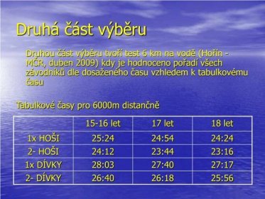 Druhá část výběru Druhou část výběru tvoří test 6 km na vodě (Hořín - MČR, duben 2009) kdy je hodnoceno pořadí všech závodníků dle dosaženého času vzhledem k tabulkovému času Tabulkové časy pro 6000m distančně let 17 let 18 let 1x HOŠI 25:2424:5424:24 2- HOŠI 24:1223:4423:16 1x DÍVKY 28:0327:4027:17 2- DÍVKY 26:4026:1825:56