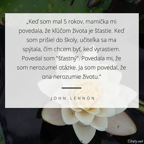 John Lennon citát: „Keď som mal 5 rokov, mamička mi povedala, že kľúčom života je šťastie. Keď som prišiel do školy, učiteľka sa ma spýtala, čím chcem byť, keď vyrastiem. Povedal som "šťastný". Povedala mi, že som nerozumel otázke. Ja som povedal, že ona nerozumie životu.“